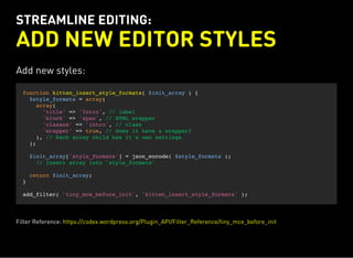 STREAMLINE EDITING:
ADD NEW EDITOR STYLES
Add new styles:
function kitten_insert_style_formats( $init_array ) {
$style_formats = array(
array(
'title' => 'Intro', // label
'block' => 'span', // HTML wrapper
'classes' => 'intro', // class
'wrapper' => true, // does it have a wrapper?
), // Each array child has it's own settings
);
$init_array['style_formats'] = json_encode( $style_formats );
// Insert array into 'style_formats'
return $init_array;
}
add_filter( 'tiny_mce_before_init', 'kitten_insert_style_formats' );
Filter Reference: https://codex.wordpress.org/Plugin_API/Filter_Reference/tiny_mce_before_init
 