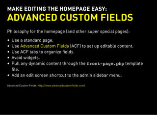 MAKE EDITING THE HOMEPAGE EASY:
ADVANCED CUSTOM FIELDS
Philosophy for the homepage (and other super special pages):
Use a standard page.
Use (ACF) to set up editable content.
Use ACF tabs to organize fields.
Avoid widgets.
Pull any dynamic content through the front-page.phptemplate
file.
Add an edit screen shortcut to the admin sidebar menu.
Advanced Custom Fields
Advanced Custom Fields: http://www.advancedcustomfields.com/
 