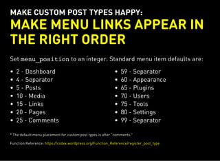 MAKE CUSTOM POST TYPES HAPPY:
MAKE MENU LINKS APPEAR IN
THE RIGHT ORDER
Set menu_positionto an integer. Standard menu item defaults are:
2 - Dashboard
4 - Separator
5 - Posts
10 - Media
15 - Links
20 - Pages
25 - Comments
59 - Separator
60 - Appearance
65 - Plugins
70 - Users
75 - Tools
80 - Settings
99 - Separator
* The default menu placement for custom post types is after "comments."
Function Reference: https://codex.wordpress.org/Function_Reference/register_post_type
 