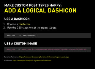 MAKE CUSTOM POST TYPES HAPPY:
ADD A LOGICAL DASHICON
USE A DASHICON
1. Choose a
2. Use the CSS class to set the menu_icon.
Dashicon
'menu_icon' => 'dashicons-heart',
USE A CUSTOM IMAGE
'menu_icon' => 'http://www.allcatsareawesome.com/wp-content/uploads/2015/10/cat-icon.png',
Function Reference: https://codex.wordpress.org/Function_Reference/register_post_type
Dashicons: https://developer.wordpress.org/resource/dashicons/
 