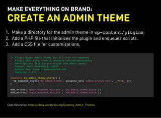 MAKE EVERYTHING ON BRAND:
CREATE AN ADMIN THEME
1. Make a directory for the admin theme in wp-content/plugins
2. Add a PHP file that initializes the plugin and enqueues scripts.
3. Add a CSS file for customizations.
/* Plugin Name: Admin Theme for All Cats Are Awesome
Plugin URI: http://www.slideshare.net/bethsoderberg
Description: This plugin styles the admin panel.
Author: Beth Soderberg, CHIEF
Author URI: http://agencychief.com
Version: 1.0*/
function my_admin_theme_style() {
wp_enqueue_style('my-admin-theme', plugins_url('admin-styles.css', __FILE__));
}
add_action('admin_enqueue_scripts', 'my_admin_theme_style');
add_action('login_enqueue_scripts', 'my_admin_theme_style');
Code Reference: https://codex.wordpress.org/Creating_Admin_Themes
 
