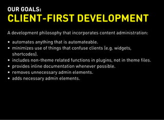 OUR GOALS:
CLIENT-FIRST DEVELOPMENT
A development philosophy that incorporates content administration:
automates anything that is automateable.
minimizes use of things that confuse clients (e.g. widgets,
shortcodes).
includes non-theme related functions in plugins, not in theme files.
provides inline documentation whenever possible.
removes unnecessary admin elements.
adds necessary admin elements.
 