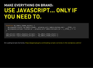 MAKE EVERYTHING ON BRAND:
USE JAVASCRIPT... ONLY IF
YOU NEED TO.
function my_admin_theme_style() {
wp_enqueue_style('my-admin-theme', plugins_url('admin-styles.css', __FILE__));
wp_enqueue_script('custom-js', plugins_url('admin-scripts.js', (__FILE__) ) );
}
add_action('admin_enqueue_scripts', 'my_admin_theme_style');
add_action('login_enqueue_scripts', 'my_admin_theme_style');
On Loading Scripts Correctly: https://pippinsplugins.com/loading-scripts-correctly-in-the-wordpress-admin/
 