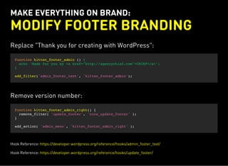 MAKE EVERYTHING ON BRAND:
MODIFY FOOTER BRANDING
Replace "Thank you for creating with WordPress":
function kitten_footer_admin () {
echo 'Made for you by <a href="http://agencychief.com">CHIEF</a>';
}
add_filter('admin_footer_text', 'kitten_footer_admin');
Remove version number:
function kitten_footer_admin_right() {
remove_filter( 'update_footer', 'core_update_footer' );
}
add_action( 'admin_menu', 'kitten_footer_admin_right' );
Hook Reference: https://developer.wordpress.org/reference/hooks/admin_footer_text/
Hook Reference: https://developer.wordpress.org/reference/hooks/update_footer/
 