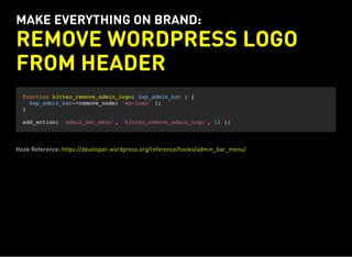 MAKE EVERYTHING ON BRAND:
REMOVE WORDPRESS LOGO
FROM HEADER
function kitten_remove_admin_logo( $wp_admin_bar ) {
$wp_admin_bar->remove_node( 'wp-logo' );
}
add_action( 'admin_bar_menu', 'kitten_remove_admin_logo', 11 );
Hook Reference: https://developer.wordpress.org/reference/hooks/admin_bar_menu/
 