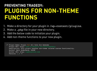 PREVENTING TRAGEDY:
PLUGINS FOR NON-THEME
FUNCTIONS
1. Make a directory for your plugin in /wp-content/plugins.
2. Make a .phpfile in your new directory.
3. Add the below code to initialize your plugin.
4. Add non-theme functions to your new plugin.
/* Plugin Name: Plugin for All Cats Are Awesome
Plugin URI: http://www.slideshare.net/bethsoderberg
Description: This plugin handles non-theme related custom functionality.
Author: Beth Soderberg, CHIEF
Author URI: http://agencychief.com
Version: 1.0 */
 