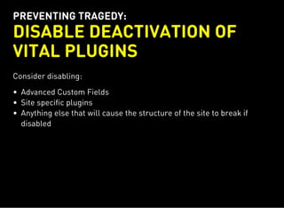 PREVENTING TRAGEDY:
DISABLE DEACTIVATION OF
VITAL PLUGINS
Consider disabling:
Advanced Custom Fields
Site specific plugins
Anything else that will cause the structure of the site to break if
disabled
 
