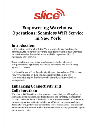 Empowering Warehouse
Operations: Seamless WiFi Service
in New York
Introduction:
In the bustling metropolis of New York, where efficiency and speed are
paramount, the integration of cutting-edge technology has revolutionized
various industries. One such innovation is the implementation of
warehouse WiFi services.
These reliable and high-speed wireless networks have become
indispensable for optimizing warehouse operations and streamlining
logistical processes.
In this article, we will explore the significance of warehouse WiFi services
New York, focusing on their benefits, implementation, and the
transformative impact they have on the city's dynamic supply chain
management.
Enhancing Connectivity and
Collaboration:
Warehouse WiFi services foster seamless connectivity, enabling devices
such as barcode scanners, handheld devices, and inventory management
systems to communicate effortlessly. With a robust network infrastructure,
employees gain the ability to collaborate efficiently, accessing real-time
data and sharing information instantaneously. This enhanced connectivity
empowers teams to make well-informed decisions promptly, expediting the
entire supply chain.
 