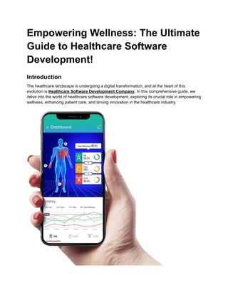 Empowering Wellness: The Ultimate
Guide to Healthcare Software
Development!
Introduction
The healthcare landscape is undergoing a digital transformation, and at the heart of this
evolution is Healthcare Software Development Company. In this comprehensive guide, we
delve into the world of healthcare software development, exploring its crucial role in empowering
wellness, enhancing patient care, and driving innovation in the healthcare industry.
 