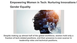 Empowering Women in Tech: Nurturing Innovations f
Gender Equality
Despite making up almost half of the global workforce, women hold only a
fraction of tech-related positions, and their presence is even scarcer in
leadership roles and technical positions.
 