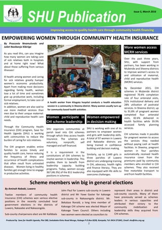 Produced by Save for Health Uganda, Plot 580, Ssekabaka Kintu Road Mengo, Rubaga P.O.Box 8228, Kampala; Tel: 0414 271841, Email: shu@shu.org.ug
1
Improving access to quality health care through community health financing
SHU Publication
Issue 5, March 2016
Scheme members win big in general elections
By Aminah Nababi, Luwero
Twelve members of community health
insurance (CHI) schemes won various elective
positions in the recently concluded local
government elections in the districts of
Luwero, Nakaseke and Nakasongola.
Sub-county chairpersons elect are Mr Kalibbala
John Paul for Luwero sub-county in Luwero
district and Mr Yawe Gaster for kakooge
sub-county in Nakasongola district. Mr.
Bekalaze Ronald, a long time member of
Kakooge CHI scheme was elected Mayor of
Kakooge Town Council. Others including
two women were elected as councilors to
represent their areas in district and
sub-county councils. Many of them
have previously served as schemes
leaders in various capacities and
attributed their victory to the
community mobilization and
leadership skills they acquired from
CHI schemes.
EMPOWERING WOMEN THROUGH COMMUNITY HEALTH INSURANCE
By Proscovia Nnamulondo and
Juliet Nazibanja Kibirige
As you read this, can you imagine
how many women are taking care
of sick relatives both in hospitals
and at home right now! What
about those suffering from various
illnesses!
Ill health among women and caring
for sick relatives greatly hamper
women’s economic productivity.
Apart from making most decisions
regarding family health, women
lose a lot of time and sometimes
give up productive work, including
formal employment, to take care of
sick relatives.
In addition, women are also said to
use more medical services than
men due to their unique maternal.
child and reproductive health care
needs.
Through the Community Health
Insurance (CHI) program, Save for
Health Uganda (SHU) is working
with communities to reduce the
burden of caring for sick relatives.
The CHI program enables entire
families to access timely and
quality health care, hence reducing
the frequency of illness and
occurrence of health complications
that often result from untreated
diseases. Women living in healthy
families get enough time to engage
in productive activities.
Women participate in
CHI scheme leadership
SHU organizes communities at
parish level into CHI schemes
through which they access health
insurance. The schemes are
voluntary, nonprofit, self
managed and self financed.
It is a requirement in the
constitutions of CHI schemes to
involve women in leadership. This
enables them to benefit from
leadership capacity building
programs. Today, women occupy
367 (46.3%) of the 811 leadership
positions in schemes.
A health worker from Kitagata hospital conducts a health education
session in a community in Sheema district. Many women usually turn up
for community based health activities.
More women access
MCRH services
Over the past three years,
SHU, with support from
partners, has been working in
Mubende and Sheema districts
to improve women’s access to
and utilization of maternal,
child and reproductive health
(MCRH) services.
By December 2015, CHI
schemes in Mubende district
registered 70.4% completion
rate of four antenatal visits,
91% institutional delivery and
28% utilization of postnatal
services. In Sheema district, up
to 91.8% of pregnant women
completed four antenatal
visits, 82.6% delivered in
health facilities while 39.9%
accessed family planning
services.
CHI schemes made it possible
for pregnant women to access
the services they needed
without paying cash at health
facilities. In Sheema, pregnant
women in four parishes
automatically received health
insurance cover from the
premiums paid by community
members who enrolled in CHI
schemes. They also received
free motorbike transport to
and from health facilities.
Women empowered
in decision making
SHU is working with one of its
partners to empower women
and girls with leadership skills.
A total of 97 women in Luwero
and Nakaseke districts are
being trained in confidence
building and decision making.
Similarly, up to 2,449 girls in
three parishes of Luwero
district are undergoing training
in CHI, advocacy, health rights
and finance literacy. They are
also equipped with life skills to
overcome challenges.
 