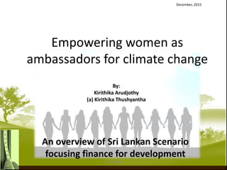 Empowering women as
ambassadors for climate change
An overview of Sri Lankan Scenario
focusing finance for development
December, 2015
By:
Kirithika Arudjothy
(a) Kirithika Thushyantha
By: Krithika
 