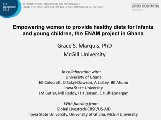 Empowering women to provide healthy diets for infants
and young children, the ENAM project in Ghana
Grace S. Marquis, PhD
McGill University
In collaboration with:
University of Ghana
EK Colecraft, O Sakyi-Dawson, A Lartey, BK Ahunu
Iowa State University
LM Butler, MB Reddy, HH Jensen, E Huff-Lonergan
With funding from:
Global Livestock-CRSP/US-AID
Iowa State University, University of Ghana, McGill University
 