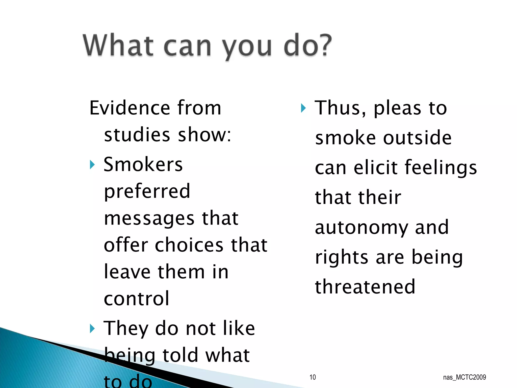 Evidence from studies show: Smokers preferred messages that offer choices that leave them in control They do not like being told what to do Thus, pleas to smoke outside can elicit feelings that their autonomy and rights are being threatened nas_MCTC2009 