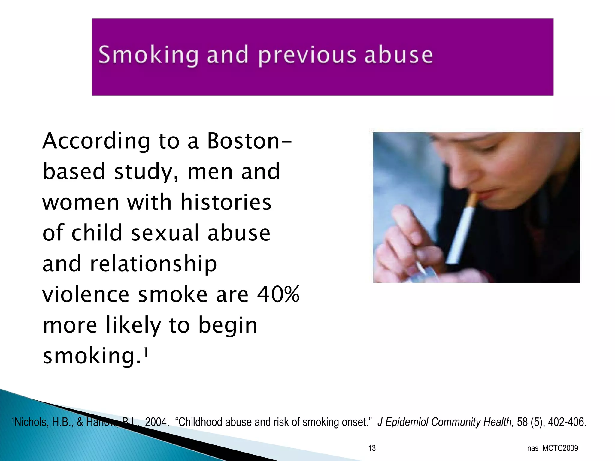 According to a Boston-based study, men and women with histories of child sexual abuse and relationship violence smoke are 40% more likely to begin smoking. 1   nas_MCTC2009 1 Nichols, H.B., & Harlow, B.L.  2004.  “Childhood abuse and risk of smoking onset.”  J Epidemiol Community Health,  58 (5), 402-406. 