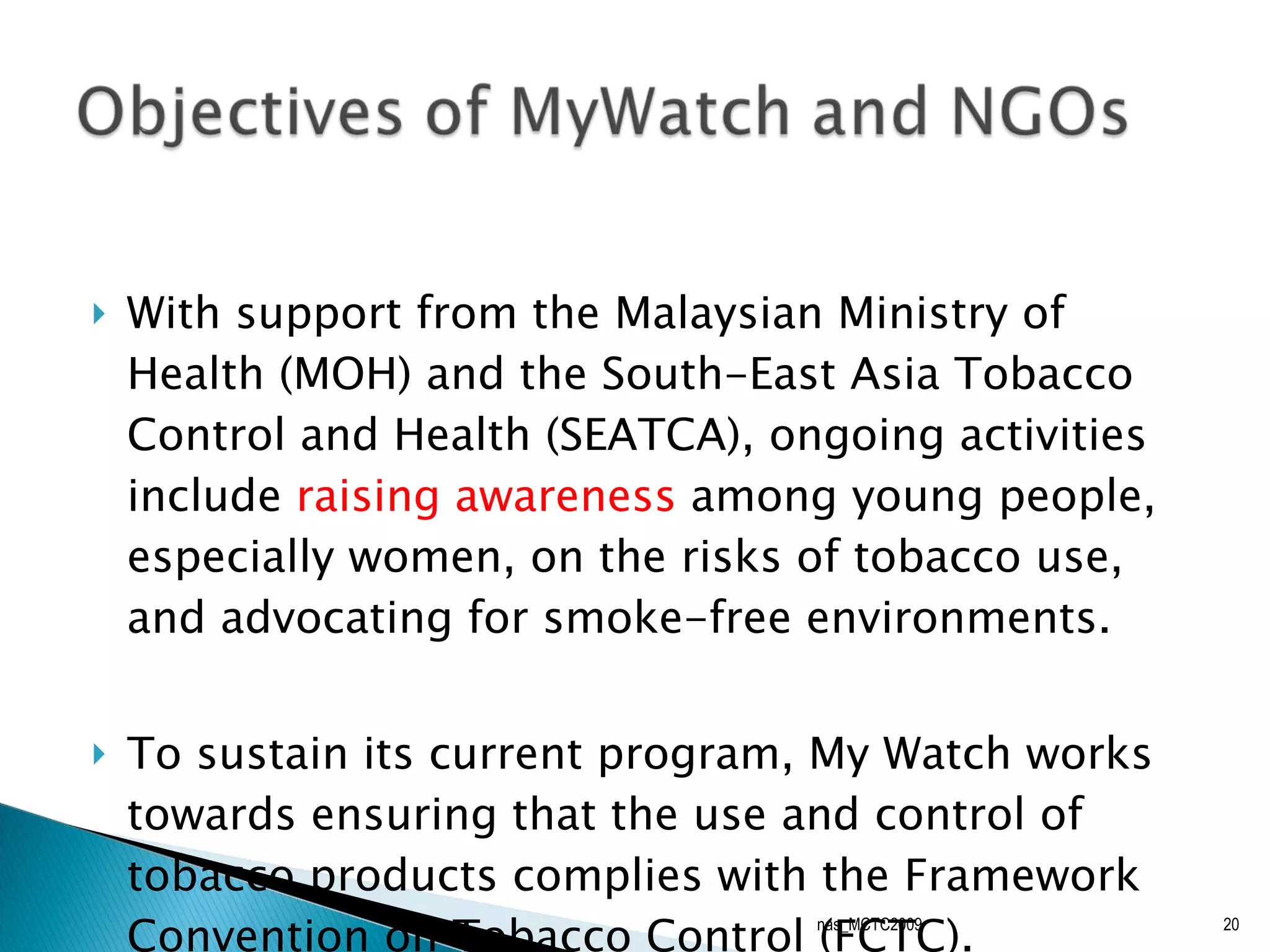   With support from the Malaysian Ministry of Health (MOH) and the South-East Asia Tobacco Control and Health (SEATCA), ongoing activities include  raising awareness  among young people, especially women, on the risks of tobacco use, and advocating for smoke-free environments.    To sustain its current program, My Watch works towards ensuring that the use and control of tobacco products complies with the Framework Convention on Tobacco Control (FCTC).  nas_MCTC2009 
