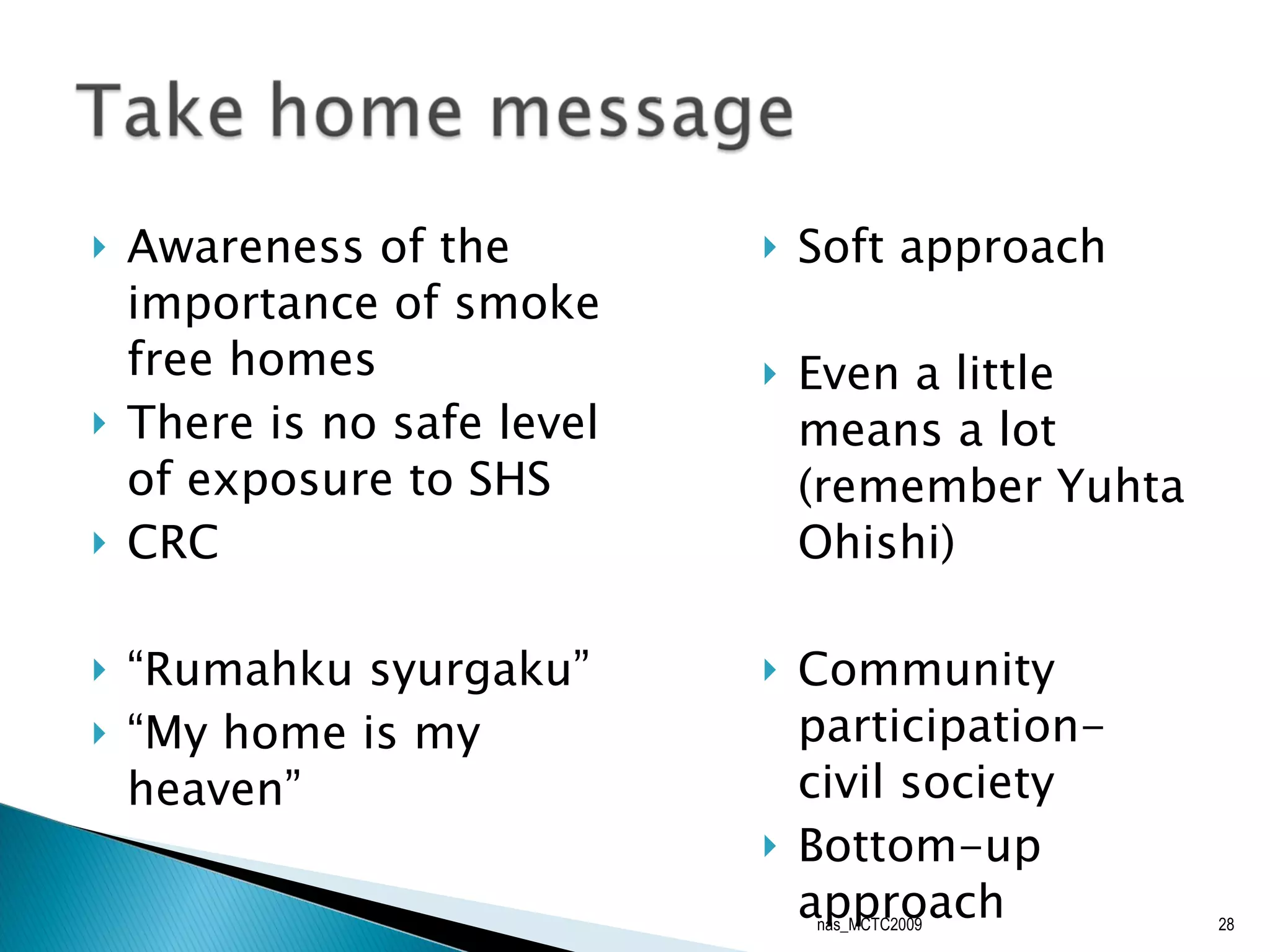 Awareness of the importance of smoke free homes There is no safe level of exposure to SHS CRC “ Rumahku syurgaku” “ My home is my heaven” Soft approach Even a little means a lot (remember Yuhta Ohishi) Community participation- civil society Bottom-up approach nas_MCTC2009 