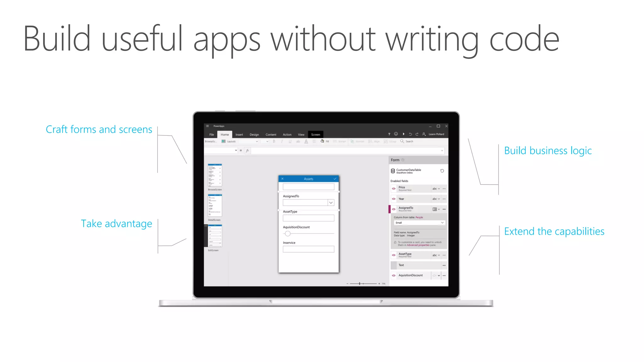 Craft forms and screens
in a visual designer that
helps you see exactly
what you’ll get
Take advantage
of device capabilities
like cameras, GPS,
and digital ink
Extend the capabilities
of connected data
sources, or focus just on
the bits you need
Build business logic
into your apps with
an Excel-inspired
expression language
 
