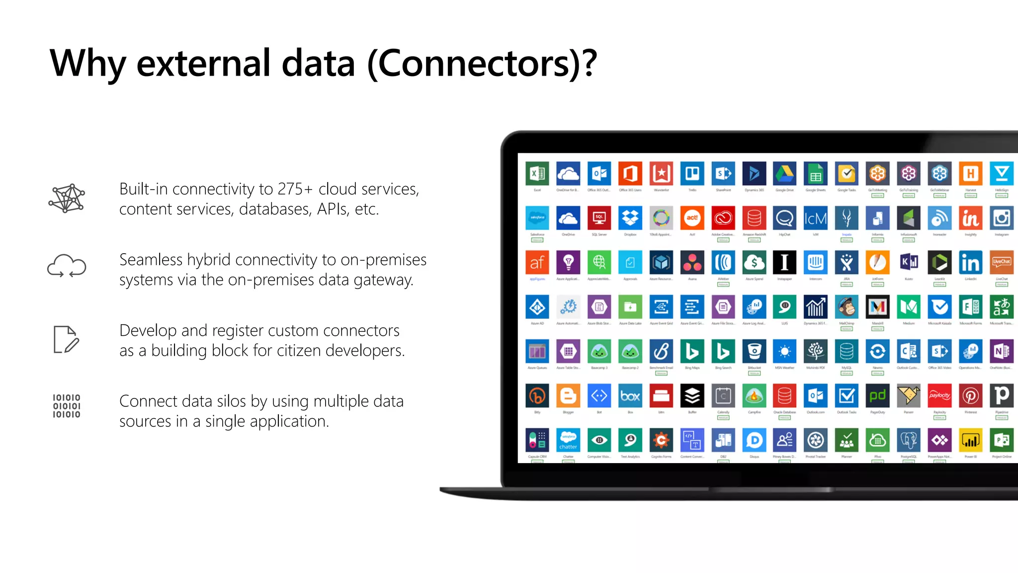 Built-in connectivity to 275+ cloud services,
content services, databases, APIs, etc.
Seamless hybrid connectivity to on-premises
systems via the on-premises data gateway.
Develop and register custom connectors
as a building block for citizen developers.
Connect data silos by using multiple data
sources in a single application.
Why external data (Connectors)?
 