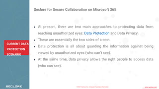 © 2021 Seclore, Inc. Company Proprietary Information www.seclore.com
CURRENT DATA
PROTECTION
SCENARIO
Seclore for Secure Collaboration on Microsoft 365
● At present, there are two main approaches to protecting data from
reaching unauthorized eyes: Data Protection and Data Privacy.
● These are essentially the two sides of a coin.
● Data protection is all about guarding the information against being
viewed by unauthorized eyes (who can’t see).
● At the same time, data privacy allows the right people to access data
(who can see).
 