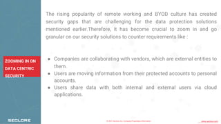 © 2021 Seclore, Inc. Company Proprietary Information www.seclore.com
ZOOMING IN ON
DATA CENTRIC
SECURITY
The rising popularity of remote working and BYOD culture has created
security gaps that are challenging for the data protection solutions
mentioned earlier.Therefore, it has become crucial to zoom in and go
granular on our security solutions to counter requirements like :
● Companies are collaborating with vendors, which are external entities to
them.
● Users are moving information from their protected accounts to personal
accounts.
● Users share data with both internal and external users via cloud
applications.
 