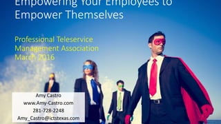 Empowering Your Employees to
Empower Themselves
Professional Teleservice
Management Association
March 2016
Amy Castro
www.Amy-Castro.com
281-728-2248
Amy_Castro@ictstexas.com
 