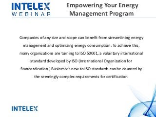 Empowering Your Energy
Management Program
Companies of any size and scope can benefit from streamlining energy
management and optimizing energy consumption. To achieve this,
many organizations are turning to ISO 50001, a voluntary international
standard developed by ISO (International Organization for
Standardization.) Businesses new to ISO standards can be daunted by
the seemingly complex requirements for certification.
 