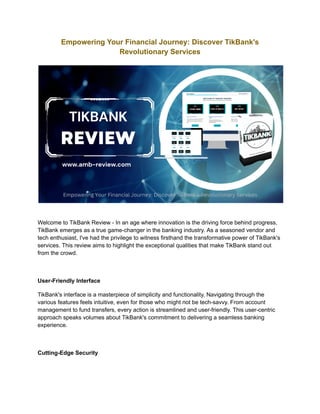 Empowering Your Financial Journey: Discover TikBank's
Revolutionary Services
Welcome to TikBank Review - In an age where innovation is the driving force behind progress,
TikBank emerges as a true game-changer in the banking industry. As a seasoned vendor and
tech enthusiast, I've had the privilege to witness firsthand the transformative power of TikBank's
services. This review aims to highlight the exceptional qualities that make TikBank stand out
from the crowd.
User-Friendly Interface
TikBank's interface is a masterpiece of simplicity and functionality. Navigating through the
various features feels intuitive, even for those who might not be tech-savvy. From account
management to fund transfers, every action is streamlined and user-friendly. This user-centric
approach speaks volumes about TikBank's commitment to delivering a seamless banking
experience.
Cutting-Edge Security
 