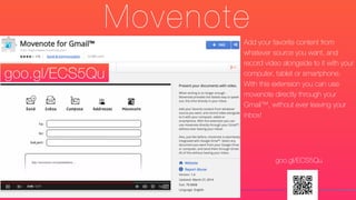 Movenote
Add your favorite content from
whatever source you want, and
record video alongside to it with your
computer, tablet or smartphone.
With this extension you can use
movenote directly through your
Gmail™, without ever leaving your
inbox!
goo.gl/ECS5Qu
goo.gl/ECS5Qu
 