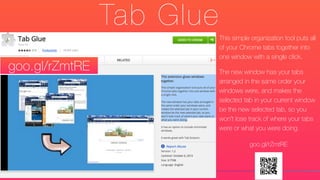 Tab Glue
This simple organization tool puts all
of your Chrome tabs together into
one window with a single click.
The new window has your tabs
arranged in the same order your
windows were, and makes the
selected tab in your current window
be the new selected tab, so you
won't lose track of where your tabs
were or what you were doing.
goo.gl/rZmtRE
goo.gl/rZmtRE
 