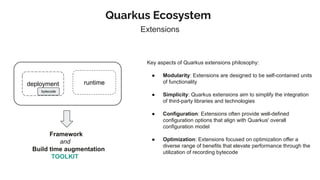 Quarkus Ecosystem
Extensions
deployment runtime
bytecode
Framework
and
Build time augmentation
TOOLKIT
Key aspects of Quarkus extensions philosophy:
● Modularity: Extensions are designed to be self-contained units
of functionality
● Simplicity: Quarkus extensions aim to simplify the integration
of third-party libraries and technologies
● Configuration: Extensions often provide well-defined
configuration options that align with Quarkus' overall
configuration model
● Optimization: Extensions focused on optimization offer a
diverse range of benefits that elevate performance through the
utilization of recording bytecode
 