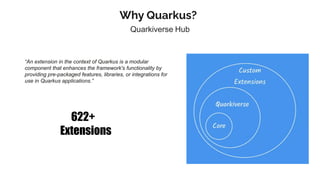 Why Quarkus?
Quarkiverse Hub
“An extension in the context of Quarkus is a modular
component that enhances the framework's functionality by
providing pre-packaged features, libraries, or integrations for
use in Quarkus applications.”
622+
Extensions
 