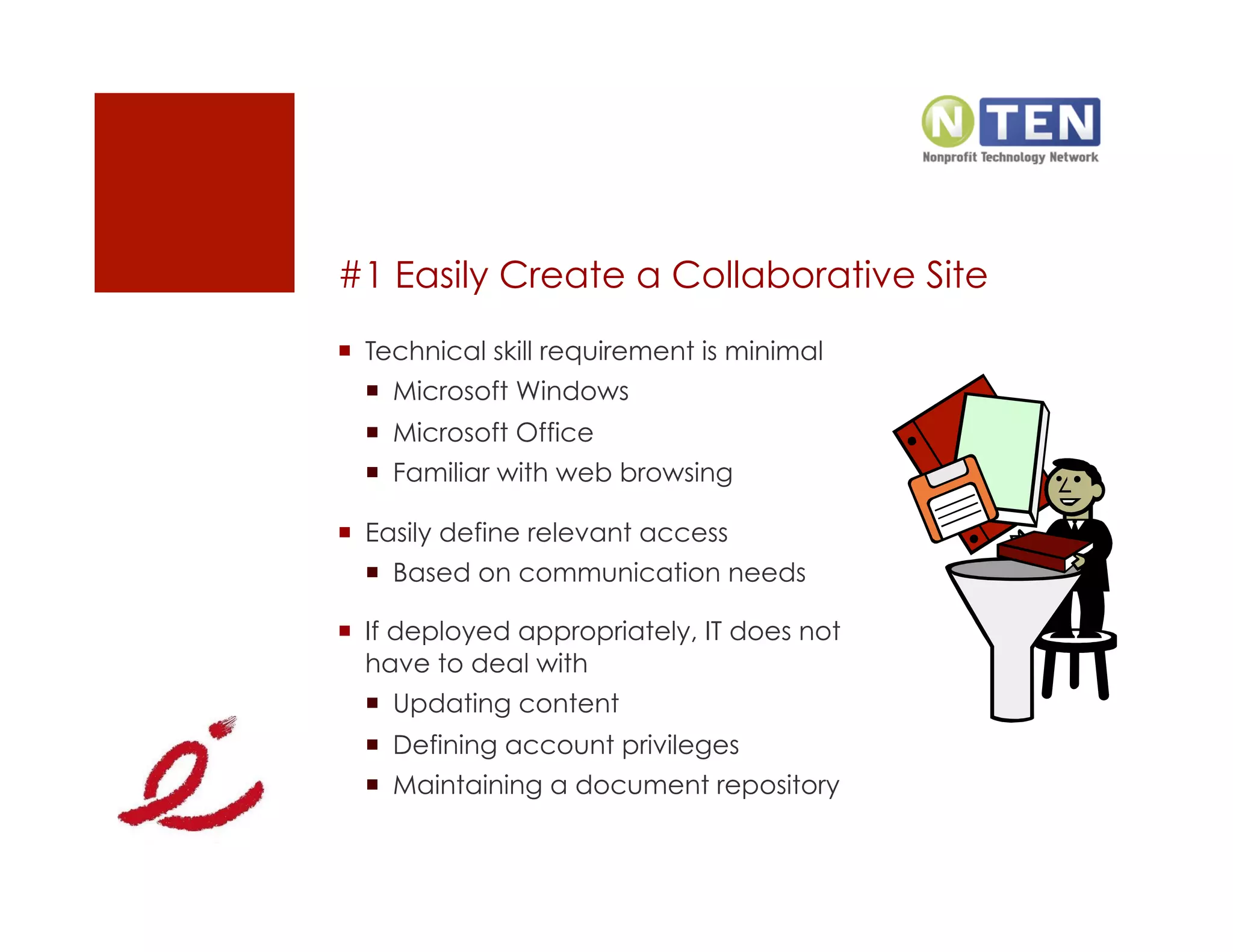 #1 Easily Create a Collaborative Site
  Technical skill requirement is minimal
    Microsoft Windows
    Microsoft Office
    Familiar with web browsing

  Easily define relevant access
    Based on communication needs

  If deployed appropriately, IT does not
   have to deal with
    Updating content
    Defining account privileges
    Maintaining a document repository
 