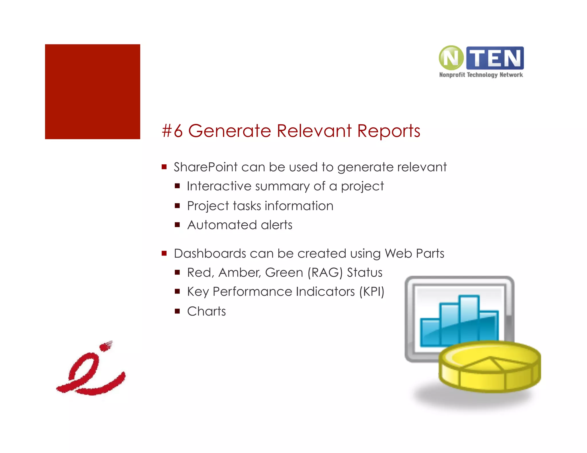 #6 Generate Relevant Reports
  SharePoint can be used to generate relevant
    Interactive summary of a project
    Project tasks information
    Automated alerts

  Dashboards can be created using Web Parts
    Red, Amber, Green (RAG) Status
    Key Performance Indicators (KPI)
    Charts
 