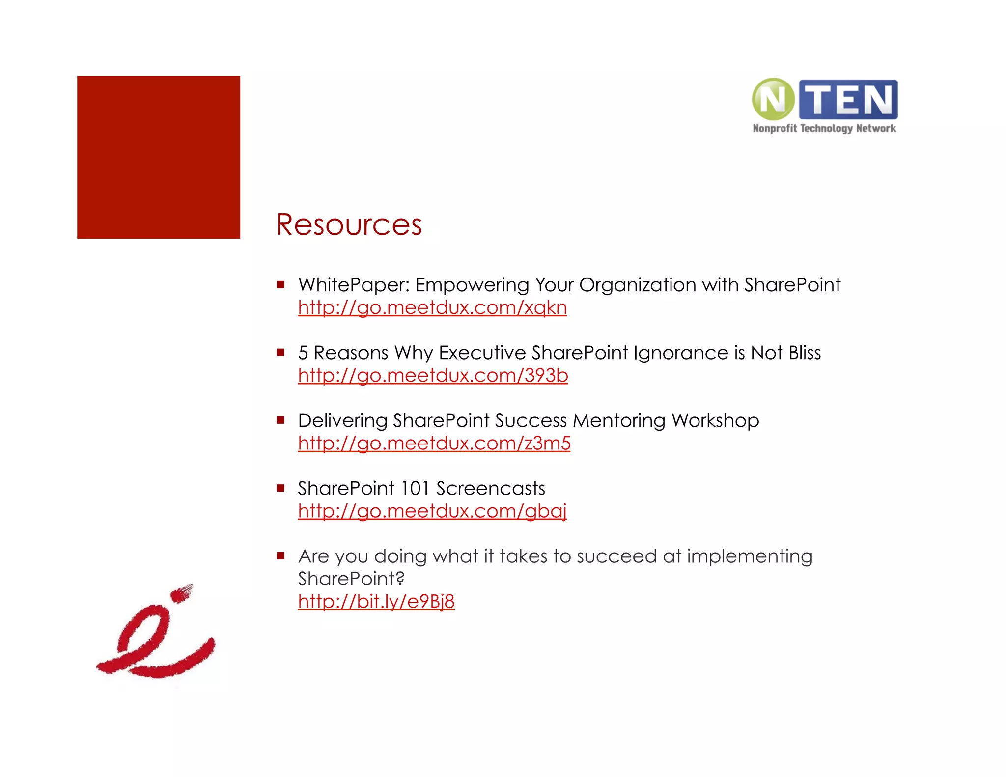 Resources
  WhitePaper: Empowering Your Organization with SharePoint
   http://go.meetdux.com/xqkn

  5 Reasons Why Executive SharePoint Ignorance is Not Bliss
   http://go.meetdux.com/393b

  Delivering SharePoint Success Mentoring Workshop
   http://go.meetdux.com/z3m5

  SharePoint 101 Screencasts
   http://go.meetdux.com/gbaj

  Are you doing what it takes to succeed at implementing
   SharePoint?
   http://bit.ly/e9Bj8
 