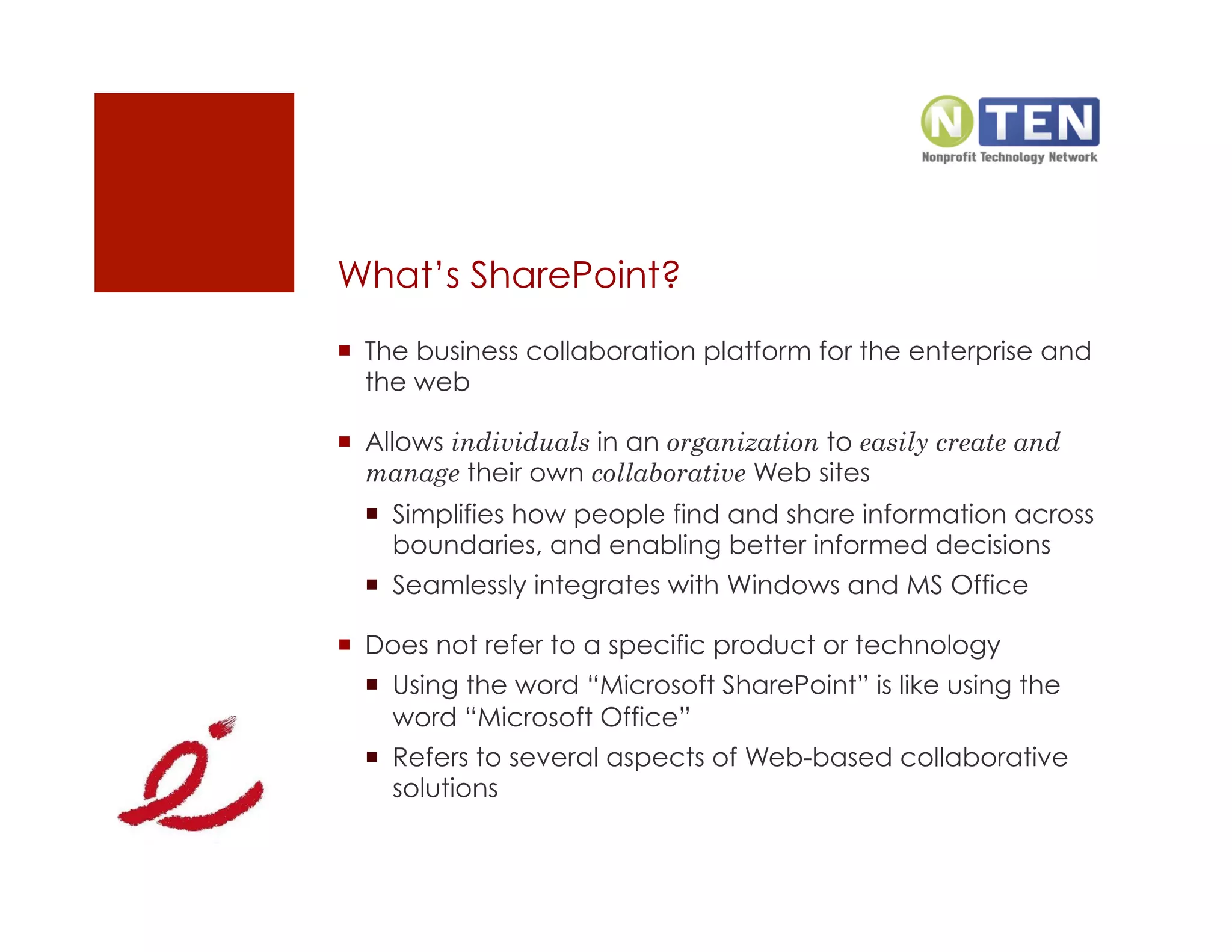 What’s SharePoint?
  The business collaboration platform for the enterprise and
   the web

  Allows individuals in an organization to easily create and
   manage their own collaborative Web sites
    Simplifies how people find and share information across
     boundaries, and enabling better informed decisions
    Seamlessly integrates with Windows and MS Office

  Does not refer to a specific product or technology
    Using the word “Microsoft SharePoint” is like using the
     word “Microsoft Office”
    Refers to several aspects of Web-based collaborative
     solutions
 