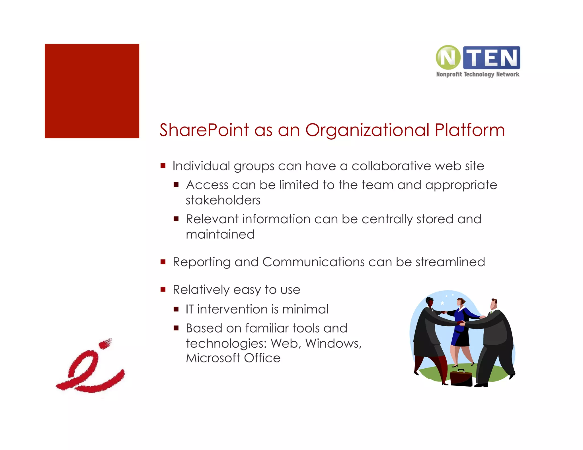 SharePoint as an Organizational Platform
  Individual groups can have a collaborative web site
    Access can be limited to the team and appropriate
     stakeholders
    Relevant information can be centrally stored and
     maintained

  Reporting and Communications can be streamlined

  Relatively easy to use
    IT intervention is minimal
    Based on familiar tools and
     technologies: Web, Windows,
     Microsoft Office
 