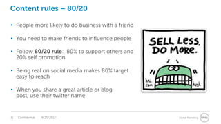 Content rules – 80/20

• People more likely to do business with a friend

• You need to make friends to influence people

• Follow 80/20 rule: 80% to support others and
  20% self promotion

• Being real on social media makes 80% target
  easy to reach

• When you share a great article or blog
  post, use their twitter name


31   Confidential   9/25/2012                       Global Marketing
 