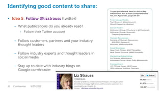 Identifying good content to share:

• Idea 5: Follow @lizstrauss (twitter)
     – What publications do you already read?
           › Follow their Twitter account

     – Follow customers, partners and your industry
       thought leaders

     – Follow industry experts and thought leaders in
       social media

     – Stay up to date with industry blogs on
       Google.com/reader



32   Confidential   9/25/2012                           Global Marketing
 