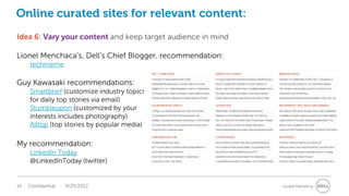 Online curated sites for relevant content:
Idea 6: Vary your content and keep target audience in mind

Lionel Menchaca’s, Dell’s Chief Blogger, recommendation:
     techmeme

Guy Kawasaki recommendations:
     Smartbrief (customize industry topics
     for daily top stories via email)
     Stumbleupon (customized by your
     interests includes photography)
     Alltop (top stories by popular media)

My recommendation:
     LinkedIn Today
     @LinkedInToday (twitter)


34   Confidential   9/25/2012                                Global Marketing
 