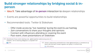 Build stronger relationships by bridging social & in-
person
• Idea 9: Take advantage of in-person interaction to deepen relationships

• Events are powerful opportunities to build relationships

• Recommended tools: Twitter & Slideshare

     –   Offer inside access by “live-tweeting” during the event & use hashtag
     –   Join conversations to share your thoughts and opinions
     –   Connect with influencers attending or covering the event
     –   Post-event, share presentations on Slideshare




38   Confidential                                                                Global Marketing
 