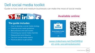 Dell social media toolkit
Guide to how small and medium businesses can make the most of social media


                                                        Available online

   The guide includes:
    •   How to develop a social media strategy
    •   Creating social media guidelines
    •   Best practices and case studies
    •   Choosing your social media channels
    •   Measurement and influence
    •   Tips from social media experts
    •   Practical advice to get started
                                                 www.slideshare.net/DellSMB/d
                                                  ell-smb-socialmediatoolkit

                                                                        Global Marketing
 
