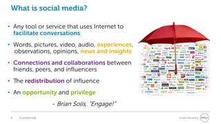 What is social media?

• Any tool or service that uses Internet to
  facilitate conversations
• Words, pictures, video, audio, experiences,
  observations, opinions, news and insights
• Connections and collaborations between
  friends, peers, and influencers
• The redistribution of influence
• An opportunity and privilege
                    - Brian Solis, “Engage!”

 8   Confidential                               Global Marketing
 