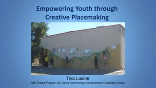 Empowering Youth through 
Creative Placemaking 
Tiva Lasiter 
MS Thesis Project: UC Davis Community Development Graduate Group 
 