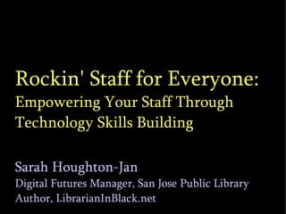 Rockin' Staff for Everyone: Empowering Your Staff Through Technology Skills Building Sarah Houghton-Jan Digital Futures Manager, San Jose Public Library Author, LibrarianInBlack.net 