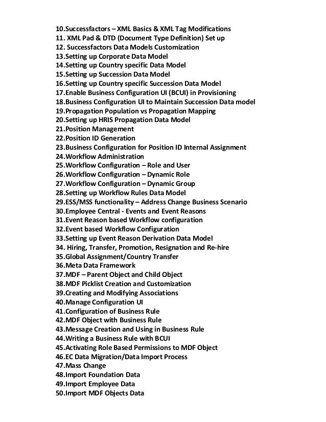 10.Successfactors – XML Basics & XML Tag Modifications
11. XML Pad & DTD (Document Type Definition) Set up
12. Successfactors Data Models Customization
13.Setting up Corporate Data Model
14.Setting up Country specific Data Model
15.Setting up Succession Data Model
16.Setting up Country specific Succession Data Model
17.Enable Business Configuration UI (BCUI) in Provisioning
18.Business Configuration UI to Maintain Succession Data model
19.Propagation Population vs Propagation Mapping
20.Setting up HRIS Propagation Data Model
21.Position Management
22.Position ID Generation
23.Business Configuration for Position ID Internal Assignment
24.Workflow Administration
25.Workflow Configuration – Role and User
26.Workflow Configuration – Dynamic Role
27.Workflow Configuration – Dynamic Group
28.Setting up Workflow Rules Data Model
29.ESS/MSS functionality – Address Change Business Scenario
30.Employee Central - Events and Event Reasons
31.Event Reason based Workflow configuration
32.Event based Workflow Configuration
33.Setting up Event Reason Derivation Data Model
34. Hiring, Transfer, Promotion, Resignation and Re-hire
35.Global Assignment/Country Transfer
36.Meta Data Framework
37.MDF – Parent Object and Child Object
38.MDF Picklist Creation and Customization
39.Creating and Modifying Associations
40.Manage Configuration UI
41.Configuration of Business Rule
42.MDF Object with Business Rule
43.Message Creation and Using in Business Rule
44.Writing a Business Rule with BCUI
45.Activating Role Based Permissions to MDF Object
46.EC Data Migration/Data Import Process
47.Mass Change
48.Import Foundation Data
49.Import Employee Data
50.Import MDF Objects Data
 