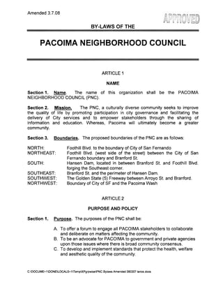 BYLAWS OF THE

PACOIMA NEIGHBORHOOD COUNCIL

Table of Contents
Article I

NAME…………………………………………………………

3

Article II

PURPOSE…………………………………………………….

3

Article III

BOUNDARIES………………………………………………..

3

Section 1: Boundary Description
Section 2: Internal Boundaries
Article IV

STAKEHOLDER…………………………………………….

4

Article V

GOVERNING BOARD………………………………………

4

Section 1: Composition
Section 2: Quorum
Section 3: Official Actions
Section 4: Terms and Term Limits
Section 5: Duties and Powers
Section 6: Vacancies
Section 7: Absences
Section 8: Censure
Section 9: Removal
Section 10: Resignation
Section 11: Community Outreach
Article VI

OFFICERS……………………………………………….…

7

Section 1: Officers of the Board
Section 2: Duties and Powers
Section 3: Selection of Officers

PNC Bylaws Approved 01-26-2014

1

 