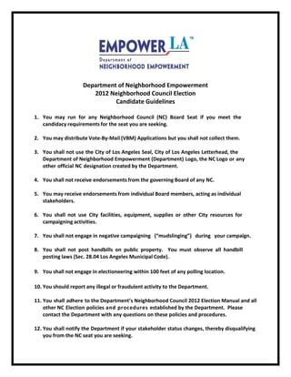Department of Neighborhood Empowerment
2014 Neighborhood Council Elections
Candidate Guidelines
1. You may run for any Neighborhood Council (NC) Board Seat if you meet the
candidacy requirements for the seat you are seeking.
2. You may distribute Vote-By-Mail (VBM) Applications (if your NC permits
Vote-By-Mail), but you shall not collect them.
3. You shall not use the City of Los Angeles Seal or Letterhead, the Department of
Neighborhood Empowerment (Department) Logo, the Office of the City Clerk Logo,
the NC Logo, or any other official NC designation created by the Department.
4. You shall not receive endorsements from the governing Board of the NC.
5. You may receive endorsements from individual Board members, acting as individual
stakeholders.
6. You shall not use City facilities, equipment, supplies or other City resources for
campaigning activities.
7. You shall not engage in negative campaigning (“mudslinging”) during your
campaign.
8. You shall not post handbills on public property. You must observe all handbill
posting laws (Sec. 28.04 Los Angeles Municipal Code).
9. You shall not engage in electioneering within 100 feet of the Polling Place.
10. You may report any illegal or fraudulent activity to the Department.
11. You shall adhere to the Department’s Neighborhood Council 2014 Election Manual
and all other NC Election policies and procedures established by the Department
and the Office of the City Clerk. Please contact the Department with any
questions on these policies and procedures.
12. You shall notify the Office of the City Clerk if your stakeholder status changes,
thereby disqualifying you from the NC seat you are seeking.
Revised December 17, 2013

 