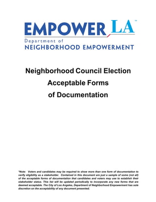 Neighborhood Council Election
                        Acceptable Forms
                        of Documentation




*Note: Voters and candidates may be required to show more than one form of documentation to
verify eligibility as a stakeholder. Contained in this document are just a sample of some (not all)
of the acceptable forms of documentation that candidates and voters may use to establish their
stakeholder status. This list will be updated periodically to incorporate any new forms that are
deemed acceptable. The City of Los Angeles, Department of Neighborhood Empowerment has sole
discretion on the acceptability of any document presented.
 