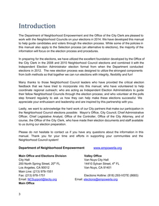 Introduction
The  Department  of  Neighborhood  Empowerment  and  the  Office  of  the  City Clerk are pleased to
work  with  the  Neighborhood  Councils on your elections in 2014. We have developed this manual
to  help  guide candidates  and  voters  through  the  election  process.  While  some  of  the policies in
this  manual   also  apply  to  the  Selection  process  (an  alternative  to  elections),  the  majority  of  the
information will focus on the election process and procedures.
In  preparing  for the elections, we have utilized the excellent foundation developed by the Office of
the  City  Clerk  in  the  2008  and  2010  Neighborhood  Council  elections  and  combined   it  with  the
Independent  Election  Administrator  election  format  from  when  the  Department  conducted
elections  in  2012.  The  new  election  process  was  designed to  utilize the strongest components
from both methods so that together we can run elections with integrity, flexibility and fun!
Many  thanks  to  those  Neighborhood  Council  leaders   who  have  provided  the  critical  election
feedback  that  we  have  tried  to  incorporate  into   this  manual;  who  have  volunteered  to  help
coordinate  regional  outreach;  who  are  acting  as  Independent  Election  Administrators  to  guide
their  fellow  Neighborhood  Councils  through  the  election  process;  and  who  volunteer  at  the polls
step  forward  regularly  to  ask  us  how  they  can  help  make  these  elections  successful.  We
appreciate your enthusiasm and leadership and are inspired by this partnership with you.
Lastly,  we  want  to  acknowledge  the  hard  work  of  our City partners that make our participation in
the  Neighborhood  Council  elections  possible:   Mayor’s  Office,  City  Council, Chief Administrative
Officer,  Chief  Legislative  Analyst,  Office  of  the  Controller,  Office  of  the  City  Attorney,  and  of
course,  the  Office  of  the City  Clerk, who have made their election documents and staff available
to us during our election preparation.
Please  do   not  hesitate  to  contact  us  if  you  have  any  questions  about  the  information  in   this
manual.  Thank  you  for  your  time  and  efforts  in  supporting  your  communities  and  the
Neighborhood Council system!

Department of Neighborhood Empowerment
Main Office and Elections Division
City Hall
200 North Spring Street, 20th FL
Los Angeles, CA 90012
Main Line: (213) 978­1551
Fax: (213) 978­1751
Email: NCSupport@lacity.org

3

www.empowerla.org

Valley Office
Van Nuys City Hall
14410 Sylvan Street, 4th FL
Van Nuys, CA 91401
Elections Hotline: (818) 293­VOTE (8683)
Email: elections@empowerla.org

 